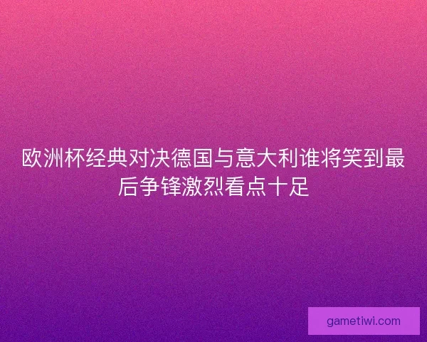 欧洲杯经典对决德国与意大利谁将笑到最后争锋激烈看点十足
