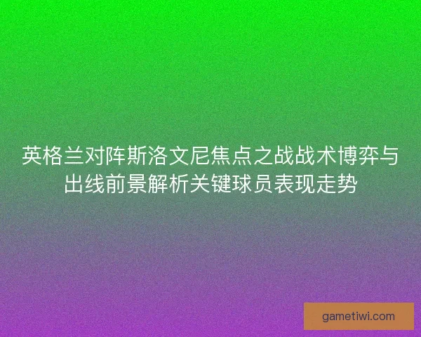 英格兰对阵斯洛文尼焦点之战战术博弈与出线前景解析关键球员表现走势