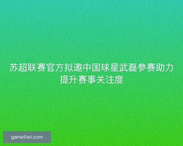 苏超联赛官方拟邀中国球星武磊参赛助力提升赛事关注度