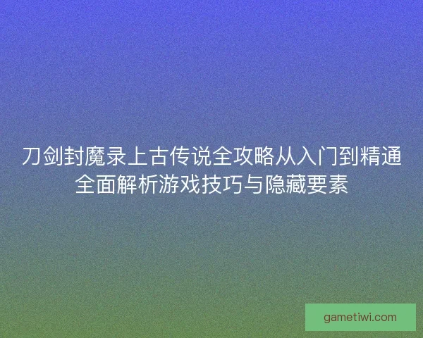 刀剑封魔录上古传说全攻略从入门到精通全面解析游戏技巧与隐藏要素