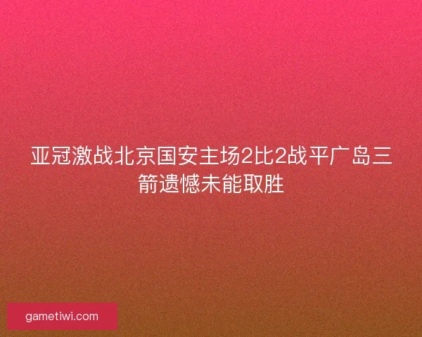 亚冠激战北京国安主场2比2战平广岛三箭遗憾未能取胜