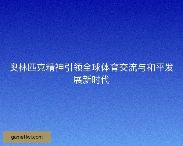 奥林匹克精神引领全球体育交流与和平发展新时代