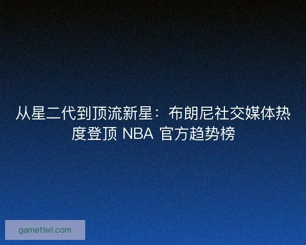 从星二代到顶流新星：布朗尼社交媒体热度登顶 NBA 官方趋势榜