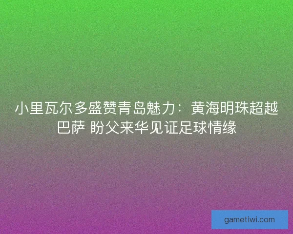 小里瓦尔多盛赞青岛魅力：黄海明珠超越巴萨 盼父来华见证足球情缘