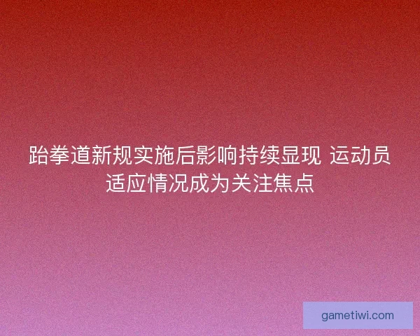 跆拳道新规实施后影响持续显现 运动员适应情况成为关注焦点