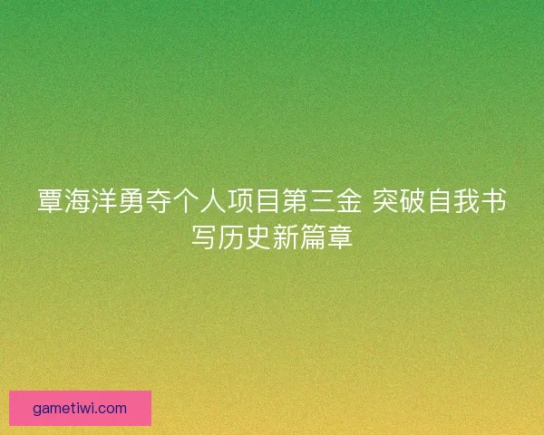 覃海洋勇夺个人项目第三金 突破自我书写历史新篇章