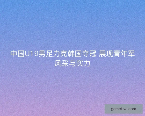 中国U19男足力克韩国夺冠 展现青年军风采与实力