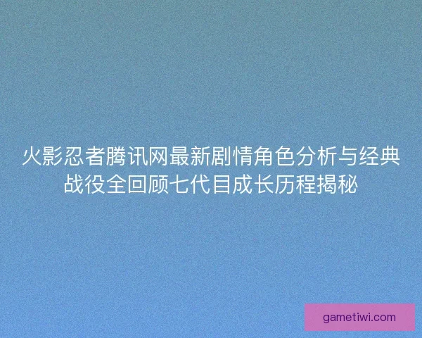 火影忍者腾讯网最新剧情角色分析与经典战役全回顾七代目成长历程揭秘