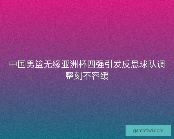 中国男篮无缘亚洲杯四强引发反思球队调整刻不容缓