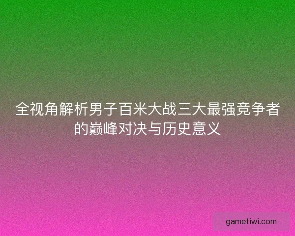 全视角解析男子百米大战三大最强竞争者的巅峰对决与历史意义