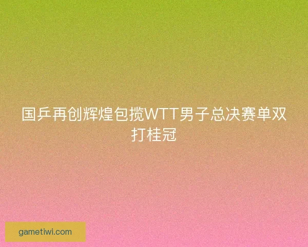 国乒再创辉煌包揽WTT男子总决赛单双打桂冠