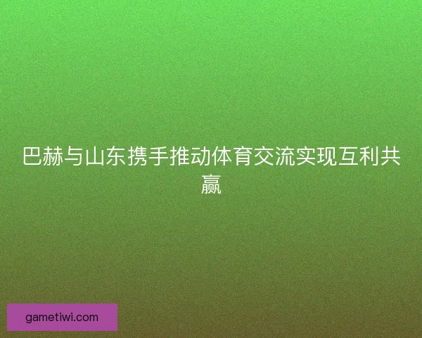 巴赫与山东携手推动体育交流实现互利共赢