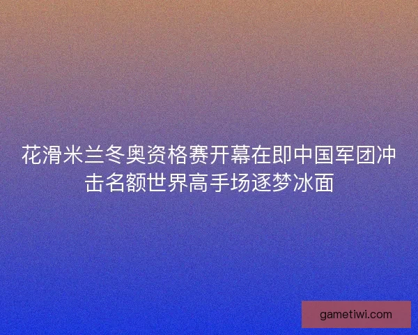 花滑米兰冬奥资格赛开幕在即中国军团冲击名额世界高手场逐梦冰面