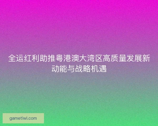 全运红利助推粤港澳大湾区高质量发展新动能与战略机遇