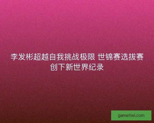李发彬超越自我挑战极限 世锦赛选拔赛创下新世界纪录