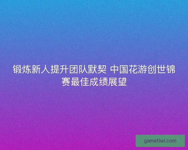锻炼新人提升团队默契 中国花游创世锦赛最佳成绩展望