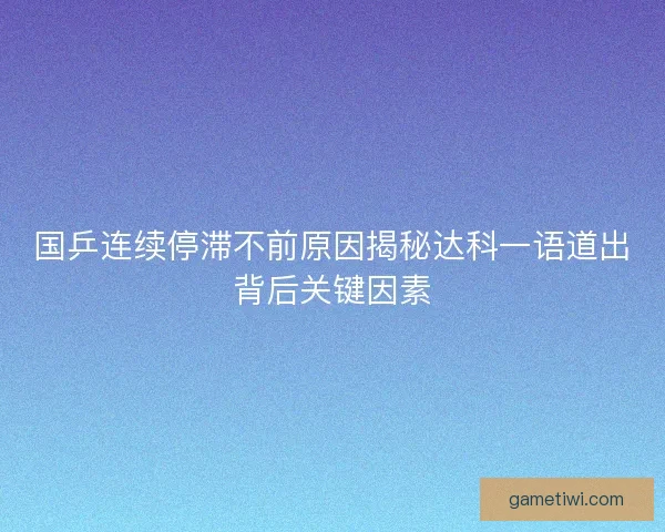 国乒连续停滞不前原因揭秘达科一语道出背后关键因素