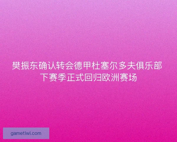 樊振东确认转会德甲杜塞尔多夫俱乐部 下赛季正式回归欧洲赛场