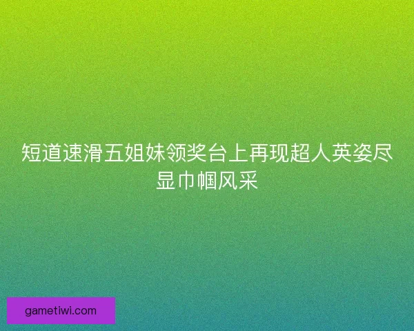 短道速滑五姐妹领奖台上再现超人英姿尽显巾帼风采